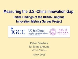 Measuring the U.S.-China Innovation Gap:
Initial Findings of the UCSD-Tsinghua
Innovation Metrics Survey Project
Peter	
  Cowhey	
  
Tai	
  Ming	
  Cheung	
  
with	
  Eric	
  Anderson	
  
	
  	
  
July	
  9,	
  2013	
  
 