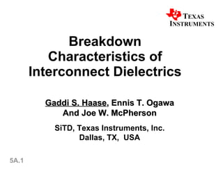 Breakdown Characteristics of Interconnect Dielectrics Gaddi S. Haase , Ennis T. Ogawa And Joe W. McPherson SiTD, Texas Instruments, Inc. Dallas, TX,  USA 5A.1 