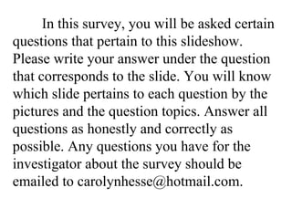 In this survey, you will be asked certain questions that pertain to this slideshow. Please write your answer under the question that corresponds to the slide. You will know which slide pertains to each question by the pictures and the question topics. Answer all questions as honestly and correctly as possible. Any questions you have for the investigator about the survey should be emailed to carolynhesse@hotmail.com. 