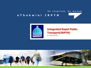 b e i n s p i r e d , b e m o v e d
e T h e k w i n i I R P T N
Integrated Rapid Public
Transport(IRPTN)
12 February 2013
 