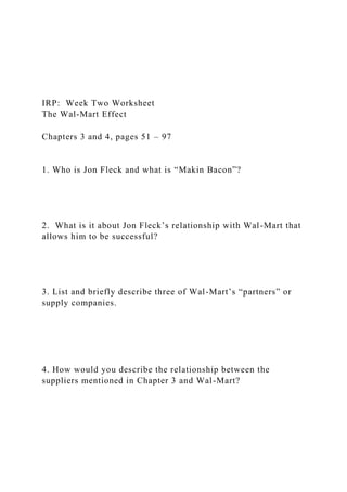 IRP: Week Two Worksheet
The Wal-Mart Effect
Chapters 3 and 4, pages 51 – 97
1. Who is Jon Fleck and what is “Makin Bacon”?
2. What is it about Jon Fleck’s relationship with Wal-Mart that
allows him to be successful?
3. List and briefly describe three of Wal-Mart’s “partners” or
supply companies.
4. How would you describe the relationship between the
suppliers mentioned in Chapter 3 and Wal-Mart?
 