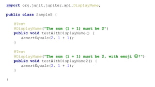 import org.junit.jupiter.api.DisplayName;
public class Sample5 {
@Test
@DisplayName("The sum (1 + 1) must be 2")
public void testWithDisplayName() {
assertEquals(2, 1 + 1);
}
@Test
@DisplayName("The sum (1 + 1) must be 2, with emoji 😃!")
public void testWithDisplayName2() {
assertEquals(2, 1 + 1);
}
}
 