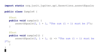 import static org.junit.jupiter.api.Assertions.assertEquals;
public class Sample6 {
@Test
public void sample() {
assertEquals(2, 1 + 1, “The sum (1 + 1) must be 2”);
}
@Test
public void sample2() {
assertEquals(2, 1 + 1, () -> “The sum (1 + 1) must be
2”);
}
}
 