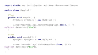 import static org.junit.jupiter.api.Assertions.assertThrows;
public class Sample8 {
@Test
public void sample() {
MyObject myObject = new MyObject();
assertThrows(IllegalArgumentException.class, () ->
myObject.dangerous("bla"));
}
@Test
public void sample2() {
MyObject myObject = new MyObject();
assertThrows(IllegalStateException.class, () ->
myObject.dangerous("bla"));
}
}
 