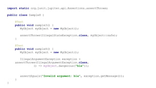 import static org.junit.jupiter.api.Assertions.assertThrows;
public class Sample8 {
@Test
public void sample3() {
MyObject myObject = new MyObject();
assertThrows(IllegalStateException.class, myObject::safe);
}
@Test
public void sample4() {
MyObject myObject = new MyObject();
IllegalArgumentException exception =
assertThrows(IllegalArgumentException.class,
() -> myObject.dangerous("bla"));
assertEquals("Invalid argument: bla", exception.getMessage());
}
}
 