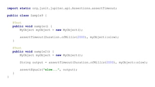 import static org.junit.jupiter.api.Assertions.assertTimeout;
public class Sample9 {
@Test
public void sample() {
MyObject myObject = new MyObject();
assertTimeout(Duration.ofMillis(2000), myObject::slow);
}
@Test
public void sample2() {
MyObject myObject = new MyObject();
String output = assertTimeout(Duration.ofMillis(2000), myObject::slow);
assertEquals("slow...", output);
}
}
 