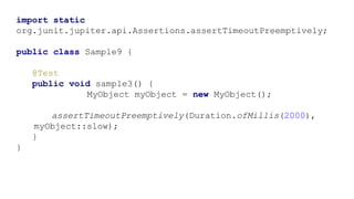 import static
org.junit.jupiter.api.Assertions.assertTimeoutPreemptively;
public class Sample9 {
@Test
public void sample3() {
MyObject myObject = new MyObject();
assertTimeoutPreemptively(Duration.ofMillis(2000),
myObject::slow);
}
}
 