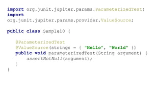 import org.junit.jupiter.params.ParameterizedTest;
import
org.junit.jupiter.params.provider.ValueSource;
public class Sample10 {
@ParameterizedTest
@ValueSource(strings = { "Hello", "World" })
public void parameterizedTest(String argument) {
assertNotNull(argument);
}
}
 