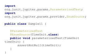 import
org.junit.jupiter.params.ParameterizedTest;
import
org.junit.jupiter.params.provider.EnumSource;
public class Sample11 {
@ParameterizedTest
@EnumSource(TimeUnit.class)
public void parameterizedTest(TimeUnit
timeUnit) {
assertNotNull(timeUnit);
}
}
 