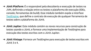 ➔ JUnit Platform: É o responsável pela descoberta e execução de testes na
JVM, definindo a relação entre os testes e plataforma de execução (IDEs,
console, ferramentas de build). Esse módulo também expõe a interface
TestEngine, que define o contrato de execução de qualquer ferramenta de
testes sobre a plataforma do JUnit.
➔ JUnit Jupiter: Este módulo contém os novos recursos para construção de
testes usando o JUnit, e fornece uma implementação de TestEngine para
execução dos testes escritos com o JUnit Jupiter.
➔ JUnit Vintage: Fornece um TestEngine para execução de testes escritos em
JUnit 3 e 4.
 