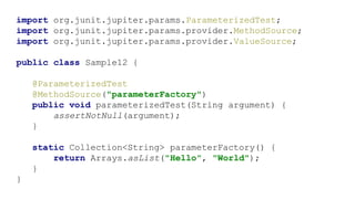 import org.junit.jupiter.params.ParameterizedTest;
import org.junit.jupiter.params.provider.MethodSource;
import org.junit.jupiter.params.provider.ValueSource;
public class Sample12 {
@ParameterizedTest
@MethodSource("parameterFactory")
public void parameterizedTest(String argument) {
assertNotNull(argument);
}
static Collection<String> parameterFactory() {
return Arrays.asList("Hello", "World");
}
}
 