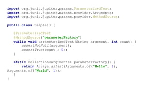 import org.junit.jupiter.params.ParameterizedTest;
import org.junit.jupiter.params.provider.Arguments;
import org.junit.jupiter.params.provider.MethodSource;
public class Sample13 {
@ParameterizedTest
@MethodSource("parameterFactory")
public void parameterizedTest(String argument, int count) {
assertNotNull(argument);
assertTrue(count > 0);
}
static Collection<Arguments> parameterFactory() {
return Arrays.asList(Arguments.of("Hello", 1),
Arguments.of("World", 1));
}
}
 