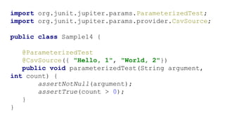 import org.junit.jupiter.params.ParameterizedTest;
import org.junit.jupiter.params.provider.CsvSource;
public class Sample14 {
@ParameterizedTest
@CsvSource({ "Hello, 1", "World, 2"})
public void parameterizedTest(String argument,
int count) {
assertNotNull(argument);
assertTrue(count > 0);
}
}
 