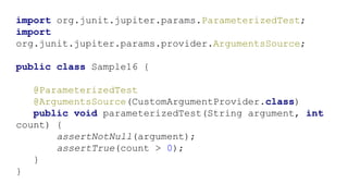import org.junit.jupiter.params.ParameterizedTest;
import
org.junit.jupiter.params.provider.ArgumentsSource;
public class Sample16 {
@ParameterizedTest
@ArgumentsSource(CustomArgumentProvider.class)
public void parameterizedTest(String argument, int
count) {
assertNotNull(argument);
assertTrue(count > 0);
}
}
 