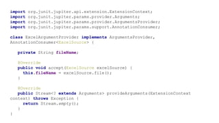 import org.junit.jupiter.api.extension.ExtensionContext;
import org.junit.jupiter.params.provider.Arguments;
import org.junit.jupiter.params.provider.ArgumentsProvider;
import org.junit.jupiter.params.support.AnnotationConsumer;
class ExcelArgumentProvider implements ArgumentsProvider,
AnnotationConsumer<ExcelSource> {
private String fileName;
@Override
public void accept(ExcelSource excelSource) {
this.fileName = excelSource.file();
}
@Override
public Stream<? extends Arguments> provideArguments(ExtensionContext
context) throws Exception {
return Stream.empty();
}
}
 