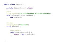 public class Sample18 {
private Stack<String> stack;
@Test
@DisplayName("is instantiated with new Stack()")
void isInstantiatedWithNew() {
new Stack<>();
}
@Nested
@DisplayName("when new")
class WhenNew {
@BeforeEach
void createNewStack() {
stack = new Stack<>();
}
...
 