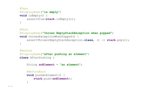 @Test
@DisplayName("is empty")
void isEmpty() {
assertTrue(stack.isEmpty());
}
@Test
@DisplayName("throws EmptyStackException when popped")
void throwsExceptionWhenPopped() {
assertThrows(EmptyStackException.class, () -> stack.pop());
}
@Nested
@DisplayName("after pushing an element")
class AfterPushing {
String anElement = "an element";
@BeforeEach
void pushAnElement() {
stack.push(anElement);
}
...
 