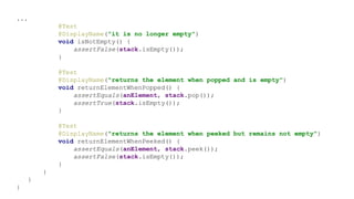 ...
@Test
@DisplayName("it is no longer empty")
void isNotEmpty() {
assertFalse(stack.isEmpty());
}
@Test
@DisplayName("returns the element when popped and is empty")
void returnElementWhenPopped() {
assertEquals(anElement, stack.pop());
assertTrue(stack.isEmpty());
}
@Test
@DisplayName("returns the element when peeked but remains not empty")
void returnElementWhenPeeked() {
assertEquals(anElement, stack.peek());
assertFalse(stack.isEmpty());
}
}
}
}
 