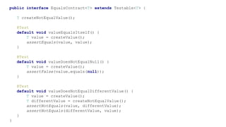 public interface EqualsContract<T> extends Testable<T> {
T createNotEqualValue();
@Test
default void valueEqualsItself() {
T value = createValue();
assertEquals(value, value);
}
@Test
default void valueDoesNotEqualNull() {
T value = createValue();
assertFalse(value.equals(null));
}
@Test
default void valueDoesNotEqualDifferentValue() {
T value = createValue();
T differentValue = createNotEqualValue();
assertNotEquals(value, differentValue);
assertNotEquals(differentValue, value);
}
}
 