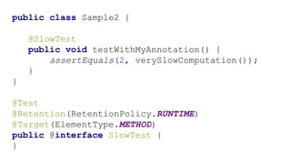 public class Sample2 {
@SlowTest
public void testWithMyAnnotation() {
assertEquals(2, verySlowComputation());
}
}
@Test
@Retention(RetentionPolicy.RUNTIME)
@Target(ElementType.METHOD)
public @interface SlowTest {
}
 