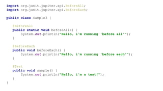 import org.junit.jupiter.api.BeforeAll;
import org.junit.jupiter.api.BeforeEach;
public class Sample3 {
@BeforeAll
public static void beforeAll() {
System.out.println("Hello, i'm running 'before all'");
}
@BeforeEach
public void beforeEach() {
System.out.println("Hello, i'm running 'before each'");
}
@Test
public void sample() {
System.out.println("Hello, i'm a test!");
}
}
 