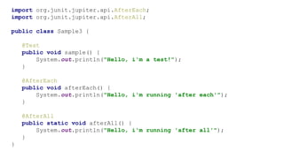 import org.junit.jupiter.api.AfterEach;
import org.junit.jupiter.api.AfterAll;
public class Sample3 {
@Test
public void sample() {
System.out.println("Hello, i'm a test!");
}
@AfterEach
public void afterEach() {
System.out.println("Hello, i'm running 'after each'");
}
@AfterAll
public static void afterAll() {
System.out.println("Hello, i'm running 'after all'");
}
}
 