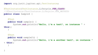 import org.junit.jupiter.api.TestInstance;
@TestInstance(TestInstance.Lifecycle.PER_CLASS)
//@TestInstance(TestInstance.Lifecycle.PER_METHOD)
public class Sample4 {
@Test
public void sample() {
System.out.println("Hello, i'm a test!, on instance " +
this);
}
@Test
public void sample2() {
System.out.println("Hello, i'm a another test!, on instance "
+ this);
}
}
 