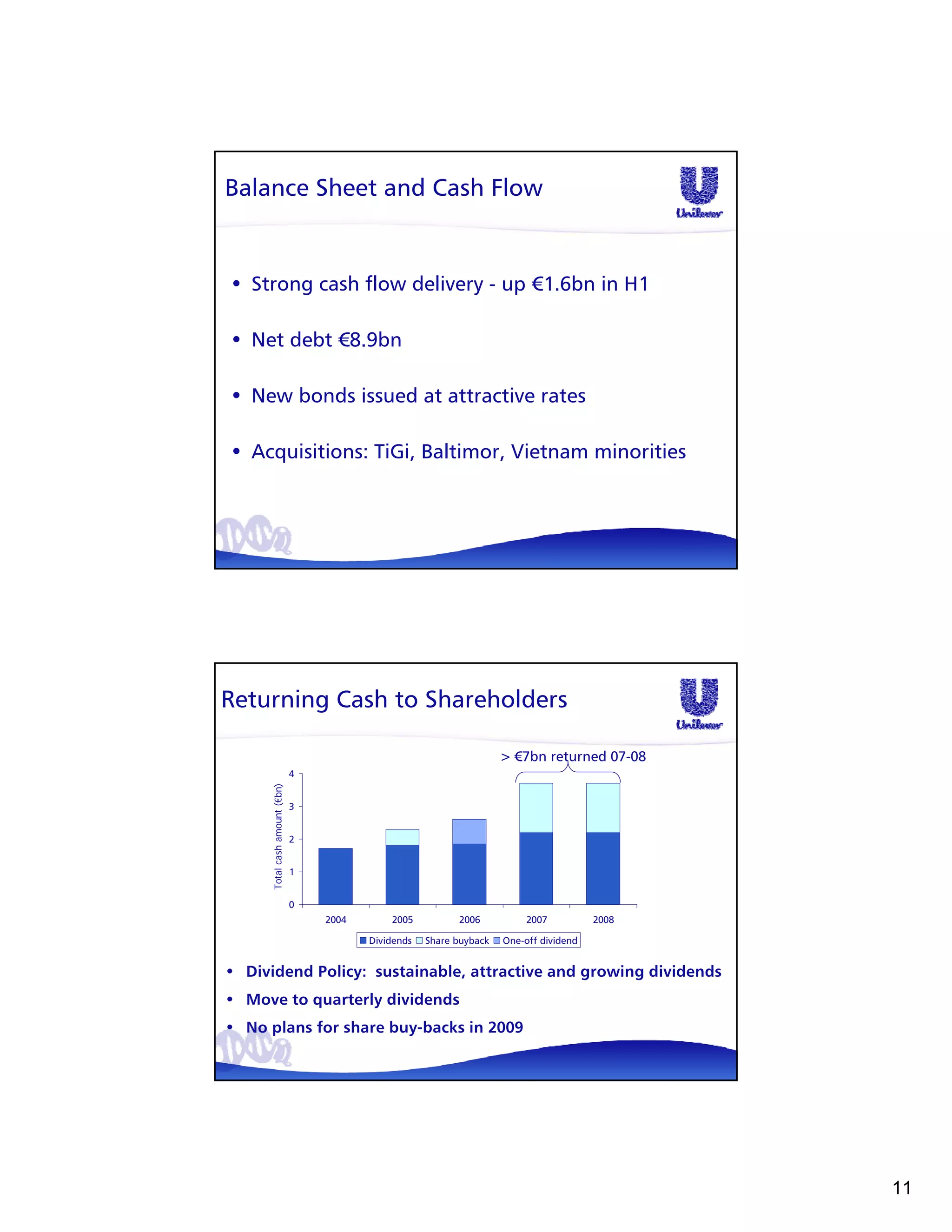 Balance Sheet and Cash Flow


• Strong cash flow delivery - up €1.6bn in H1

• Net debt €8.9bn

• New bonds issued at attractive rates

• Acquisitions: TiGi, Baltimor, Vietnam minorities




Returning Cash to Shareholders

                                                                      > €7bn returned 07-08
                               4
     Total cash amount (€bn)




                               3


                               2


                               1


                               0
                                   2004       2005          2006           2007          2008

                                          Dividends   Share buyback   One-off dividend


• Dividend Policy: sustainable, attractive and growing dividends
• Move to quarterly dividends
• No plans for share buy-backs in 2009




                                                                                                11
 