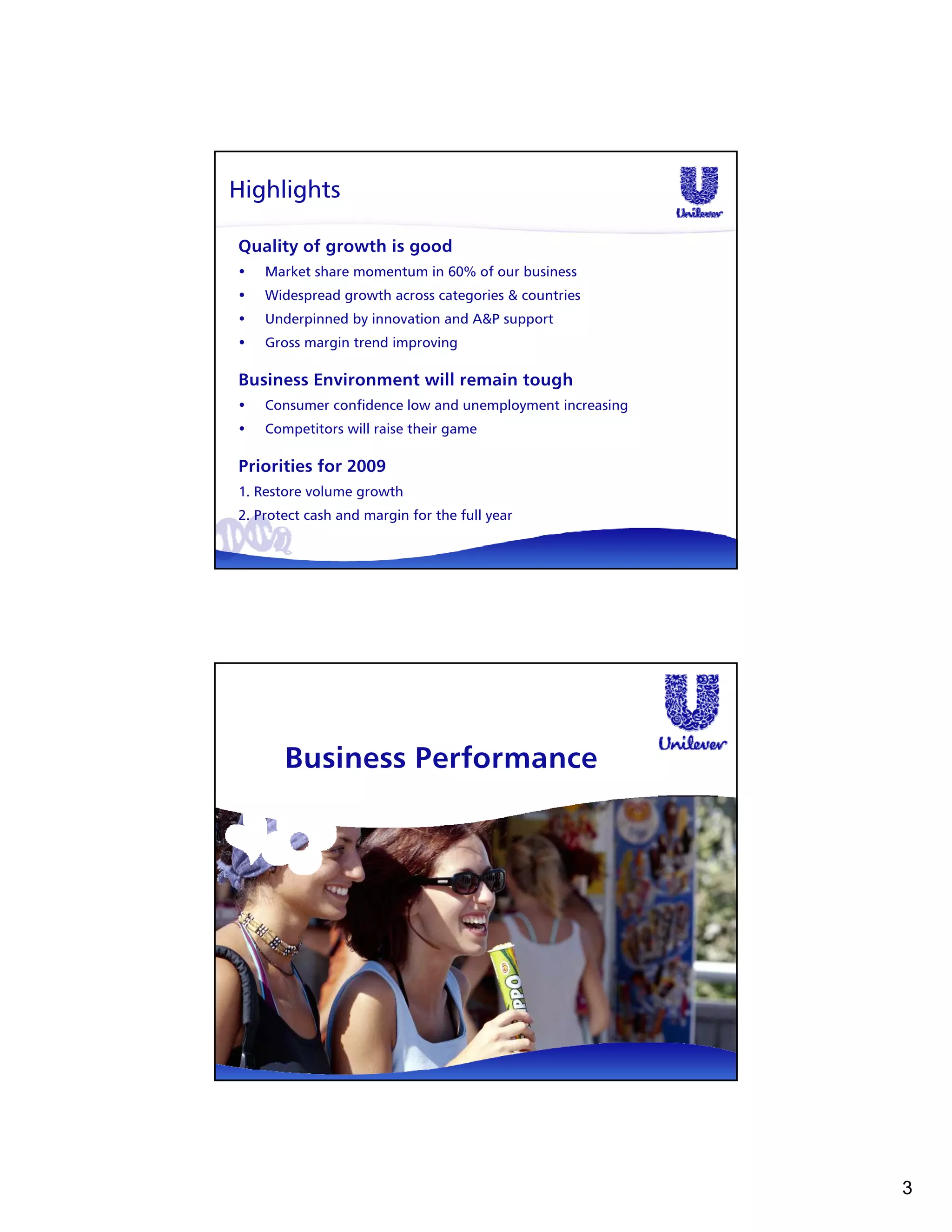 Highlights

Quality of growth is good
•   Market share momentum in 60% of our business
•   Widespread growth across categories & countries
•   Underpinned by innovation and A&P support
•   Gross margin trend improving

Business Environment will remain tough
•   Consumer confidence low and unemployment increasing
•   Competitors will raise their game

Priorities for 2009
1. Restore volume growth
2. Protect cash and margin for the full year




       Business Performance




                                                          3
 