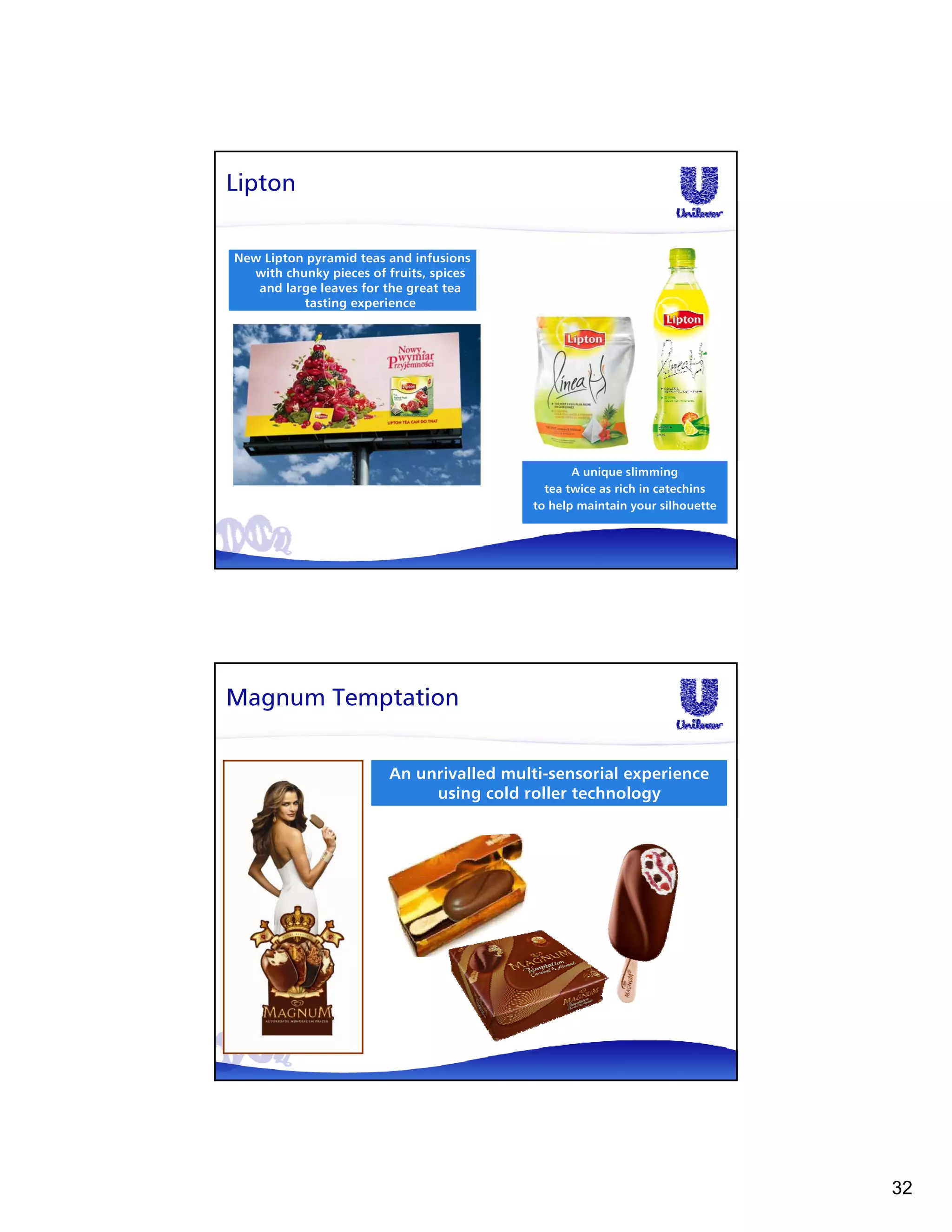 Lipton

New Lipton pyramid teas and infusions
  with chunky pieces of fruits, spices
   and large leaves for the great tea
          tasting experience




                                                A unique slimming
                                           tea twice as rich in catechins
                                         to help maintain your silhouette




Magnum Temptation


                        An unrivalled multi-sensorial experience
                             using cold roller technology




                                                                            32
 