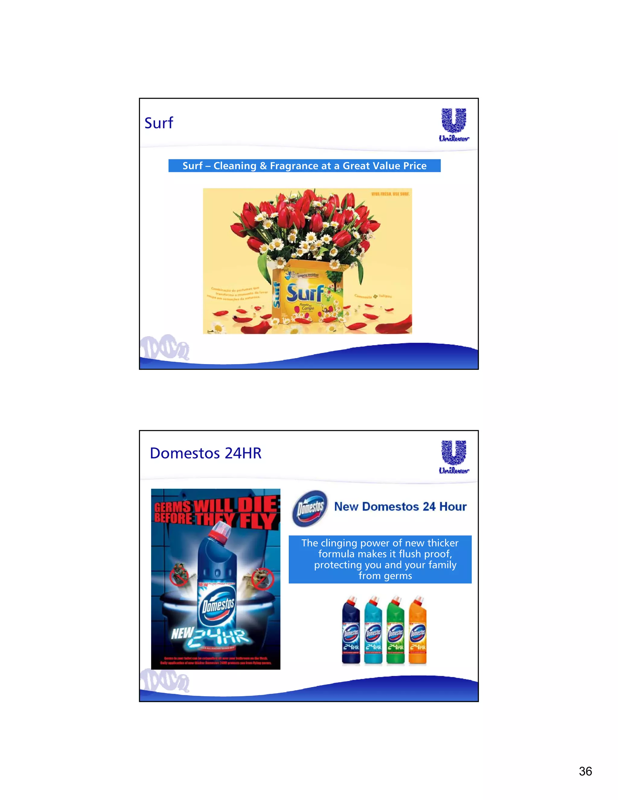 Surf

       Surf – Cleaning & Fragrance at a Great Value Price




Domestos 24HR




                               The clinging power of new thicker
                                  formula makes it flush proof,
                                 protecting you and your family
                                           from germs




                                                                   36
 