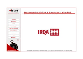 Requirements Definition & Management with IRQA



           Company


         IRQA History


             R D M


        What is IRQA ?


     IRQA User Interface


        Import & Export


          Traceability


               R M


          Why IRQA ?




www.visuresolutions.com      Copyright 2008 © Visure Solutions, The Requirements Company - +34 91 806 17 13 - info@visuresolutions.com - 28760 Tres Cantos MADRID
 