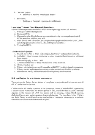 10
h. Nervous system:
- Evidence of previous neurological disease
i. Endocrine:
- Evidence of Cushing's syndrome, thyroid disease
Laboratory Tests and Other Diagnostic Procedures:
Routine laboratory tests recommended before initiating therapy include (all patients):
1. Urinalysis for blood and protein
2. Hematocrit CBC
3. Chemical profile: Blood glucose, urea, creatinine (or the corresponding estimated
GFR), potassium, calcium, uric acid.
4. Lipid profile: total cholesterol, (TC) high density lipoprotein cholesterol (HDL), low-
density lipoprotein cholesterol (LDL), and triglycerides (TG).
5. Twelve lead ECG.
Tests for selected patients:
1. Chest X-ray (CXR) to detect cardiomegaly, heart failure and coarctation of aorta.
2. Ambulatory blood pressure monitoring to assess borderline hypertension or white coat
hypertension.
3. Echocardiography to detect LVH.
4. Abdominal ultrasound to detect renal disease, aortic aneurysm.
5. Thyroid function test
6. Urinary catecholamine or vanillylmandelic acid (VMA) to detect pheochromocytoma.
7. Urinary cortisol and dexamethasone suppression test to detect Cushing syndrome.
8. Plasma renin activity and aldosterone to detect primary aldosteronism.
Risk stratification for hypertension management:
There are specific factors that are known to complicate hypertension and increase the overall
risk of cardiovascular diseases.
Cardiovascular risk can be expressed as the percentage chance of an individual experiencing
a cardiovascular event over a pre-defined period of time, usually the next 10 years. It mainly
depends on the presence of CVD risk factors such as smoking, average blood pressure,
cholesterol levels, age, and presence or absence of diabetes. The two charts below (Table 6
and Table 7) can be used based on the availability of cholesterol measurement to estimate
cardiovascular disease risk over the next 10 years.
 