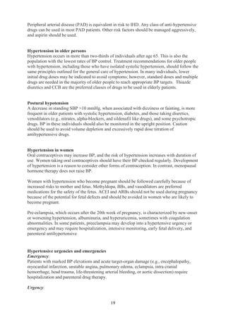 19
Peripheral arterial disease (PAD) is equivalent in risk to IHD. Any class of anti-hypertensive
drugs can be used in most PAD patients. Other risk factors should be managed aggressively,
and aspirin should be used.
Hypertension in older persons
Hypertension occurs in more than two-thirds of individuals after age 65. This is also the
population with the lowest rates of BP control. Treatment recommendations for older people
with hypertension, including those who have isolated systolic hypertension, should follow the
same principles outlined for the general care of hypertension. In many individuals, lower
initial drug doses may be indicated to avoid symptoms; however, standard doses and multiple
drugs are needed in the majority of older people to reach appropriate BP targets. Thiazde
diuretics and CCB are the preferred classes of drugs to be used in elderly patients.
Postural hypotension
A decrease in standing SBP >10 mmHg, when associated with dizziness or fainting, is more
frequent in older patients with systolic hypertension, diabetes, and those taking diuretics,
venodilators (e.g., nitrates, alpha-blockers, and sildenafil like drugs), and some psychotropic
drugs. BP in these individuals should also be monitored in the upright position. Caution
should be used to avoid volume depletion and excessively rapid dose titration of
antihypertensive drugs.
Hypertension in women
Oral contraceptives may increase BP, and the risk of hypertension increases with duration of
use. Women taking oral contraceptives should have their BP checked regularly. Development
of hypertension is a reason to consider other forms of contraception. In contrast, menopausal
hormone therapy does not raise BP.
Women with hypertension who become pregnant should be followed carefully because of
increased risks to mother and fetus. Methyldopa, BBs, and vasodilators are preferred
medications for the safety of the fetus. ACEI and ARBs should not be used during pregnancy
because of the potential for fetal defects and should be avoided in women who are likely to
become pregnant.
Pre-eclampsia, which occurs after the 20th week of pregnancy, is characterized by new-onset
or worsening hypertension, albuminuria, and hyperuricemia, sometimes with coagulation
abnormalities. In some patients, preeclampsia may develop into a hypertensive urgency or
emergency and may require hospitalization, intensive monitoring, early fetal delivery, and
parenteral antihypertensive
Hypertensive urgencies and emergencies
Emergency:
Patients with marked BP elevations and acute target-organ damage (e.g., encephalopathy,
myocardial infarction, unstable angina, pulmonary edema, eclampsia, intra cranial
hemorrhage, head trauma, life-threatening arterial bleeding, or aortic dissection) require
hospitalization and parenteral drug therapy.
Urgency:
 