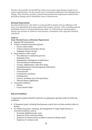 20
Patients with markedly elevated BP but without acute target organ damage usually do not
require hospitalization, but they should receive immediate combination oral antihypertensive
therapy. They should be carefully evaluated and monitored for hypertension-induced heart
and kidney damage and for identifiable causes of hypertension.
Resistant Hypertension
Resistant hypertension is the failure to reach goal BP in patients who are adhering to full
doses of an appropriate three-drug regimen that includes a diuretic. After excluding potential
identifiable causes of resistant hypertension (table 12), With particular attention paid to
diuretic type and dose in relation to renal function, consultation with a specialist should be
considered.
Table 12
Some Potential Causes of Resistant Hypertension
• Improper BP measurement
• Volume overload and pseudo-tolerance
- Excess sodium intake
- Volume retention from kidney disease
- Inadequate diuretic therapy
• Drug induced or other causes
- Non adherence to medication protocol
- Inadequate doses
- Inappropriate combinations of medications
- Non-steroidal anti-inflammatories
- Cocaine, amphetamines, other illicit drugs
- Sympathomimetics (oral decongestant medications)
- Oral contraceptives
- Corticosteroids
- Cyclosporine, tacrolimus
- Erythropoietin
- Licorice, including some chewing tobacco
- Selected dietary supplements
• Associated conditions
- Obesity
- Excess alcohol intake
Referral Guidelines
A hypertensive patient should be referred to an appropriate specialist under the following
conditions:
• If therapeutic goals, including blood pressure control, have not been reached within six
months.
• For further assessment, screening, and management of Target Organ Disease or
associated conditions, such as:
- Screening ophthalmoscopic exam.
- Suspicion of left ventricular failure
- Suspicion of cerebrovascular accident or transient ischemic attack
- Suspicion of coronary event
 