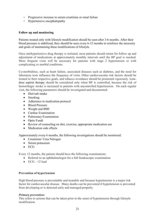 21
- Progressive increase in serum creatinine or renal failure
- Hypertensive encephalopathy
Follow up and monitoring
Patients treated only with lifestyle modification should be seen after 3-6 months. After their
blood pressure is stabilized, they should be seen every 6-12 months to reinforce the necessity
and goals of maintaining these modifications of lifestyle.
Once antihypertensive drug therapy is initiated, most patients should return for follow up and
adjustment of medications at approximately monthly intervals until the BP goal is reached.
More frequent visits will be necessary for patients with stage 2 hypertension or with
complicating co morbid conditions.
Co-morbidities, such as heart failure, associated diseases such as diabetes, and the need for
laboratory tests influence the frequency of visits. Other cardiovascular risk factors should be
treated to their respective goals, and tobacco avoidance should be promoted vigorously. Low-
dose aspirin therapy should be considered only when BP is controlled, because the risk of
hemorrhagic stroke is increased in patients with uncontrolled hypertension. On each regular
visit, the following parameters should be investigated and documented:
• Diet/salt intake
• Smoking
• Adherence to medication protocol
• Blood Pressure
• Weight and BMI
• Cardiac Examination
• Pulmonary Examination
• Optic Fundi
• Review of counseling on diet, exercise, appropriate medication use
• Medication side effects
Approximately every 6 months, the following investigations should be monitored:
• Creatinine/ Urea Nitrogen
• Serum potassium
• ECG
Every 12 months, the patient should have the following examinations:
• Referral to an ophthalmologist for a full fundoscopic examination
• ECG – 12 lead
Prevention of hypertension
High blood pressure is preventable and treatable and because hypertension is a major risk
factor for cardiovascular disease. Many deaths can be prevented if hypertension is prevented
from developing or is detected early and managed properly.
Primary prevention:
This refers to actions that can be taken prior to the onset of hypertension through lifestyle
modification.
 