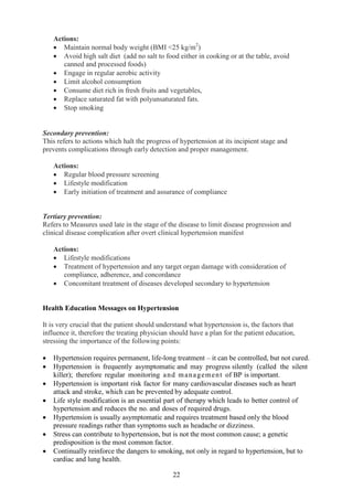 22
Actions:
• Maintain normal body weight (BMI <25 kg/m2
)
• Avoid high salt diet (add no salt to food either in cooking or at the table, avoid
canned and processed foods)
• Engage in regular aerobic activity
• Limit alcohol consumption
• Consume diet rich in fresh fruits and vegetables,
• Replace saturated fat with polyunsaturated fats.
• Stop smoking
Secondary prevention:
This refers to actions which halt the progress of hypertension at its incipient stage and
prevents complications through early detection and proper management.
Actions:
• Regular blood pressure screening
• Lifestyle modification
• Early initiation of treatment and assurance of compliance
Tertiary prevention:
Refers to Measures used late in the stage of the disease to limit disease progression and
clinical disease complication after overt clinical hypertension manifest
Actions:
• Lifestyle modifications
• Treatment of hypertension and any target organ damage with consideration of
compliance, adherence, and concordance
• Concomitant treatment of diseases developed secondary to hypertension
Health Education Messages on Hypertension
It is very crucial that the patient should understand what hypertension is, the factors that
influence it, therefore the treating physician should have a plan for the patient education,
stressing the importance of the following points:
• Hypertension requires permanent, life-long treatment – it can be controlled, but not cured.
• Hypertension is frequently asymptomatic and may progress silently (called the silent
killer); therefore regular monitoring and management of BP is important.
• Hypertension is important risk factor for many cardiovascular diseases such as heart
attack and stroke, which can be prevented by adequate control.
• Life style modification is an essential part of therapy which leads to better control of
hypertension and reduces the no. and doses of required drugs.
• Hypertension is usually asymptomatic and requires treatment based only the blood
pressure readings rather than symptoms such as headache or dizziness.
• Stress can contribute to hypertension, but is not the most common cause; a genetic
predisposition is the most common factor.
• Continually reinforce the dangers to smoking, not only in regard to hypertension, but to
cardiac and lung health.
 