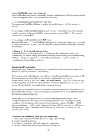 28
Inaccurate blood pressure measurement:
Accurate blood measurement is essential for diagnosis and treatment of hypertensive patients.
The following points need to be considered for inaccuracy:
1. Inaccurate manometer or improper cuff size.
The manometer should be calibrated at regular basis and the proper cuff size should be
selected.
2. Inaccuracy results from the examiner: cuff pressure is released too fast, terminal digit
bias (the examiner tends to round off the measured value so as to end in 0 or 5), examiner
bias and the examiner skills.
3. Inaccuracy results from inter-arm difference:
Pressure difference of > 10 mm Hg between the arms of hypertensive patient may be present
in hypertensive patient, in such a case the higher BP reading should be selected for diagnosis
and treatment.
4. Inaccuracy from physiological variation:
Emotional situation of the patient( stress or fear) during the measurement, white coat
hypertension, the patient activity prior to measurement, position during measurement(sitting ,
standing , seating) and ingestion of certain substances (caffeine , alcohol , nicotine or
sympathomimetic drugs like nasal drops)
Ambulatory BP monitoring:
Ambulatory blood pressure measurement is a method of obtaining information about blood
pressure in a patient outside the clinical setting.
Anxiety, discomfort and unfamiliar surroundings at the clinic can lead to transient rise in BP.
Sphygmomanometry, especially when performed by physicians, can cause an
unrepresentative surge in BP called “white coat hypertension”. Up to 20% of patients with
apparent hypertension in the clinic may have this “white coat hypertension” and tend to have
normal BP recordings by automated devises measured at home.
Ambulatory BP measurement devises are portable automated instruments that can be held by
the patient for the whole 24 hours, recording the BP automatically at specified time intervals
during the actual patient day life.
Ambulatory BP recordings are better correlated with the target organ damage due to
hypertension than clinic readings ,yet lower reading than the clinic recordings should be
considered for both diagnosis and treatment decisions (clinic reading should be >140/85
mmHg, ambulatory >130/80 mmHg ). In most individuals, BP decreases by 10 to 20 percent
during the night; those in whom such reductions are not present are at increased risk for
cardiovascular events.
Indications for ambulatory blood pressure monitoring:
1. “White-coat” hypertension in the absence of target organ damage.
2. Drug resistance hypertension.
3. Hypotensive symptoms with antihypertensive medication
4. Episodic or labile hypertension and autonomic dysfunction
 