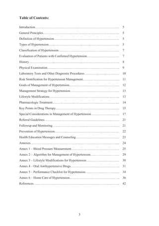 3
Table of Contents:
Introduction……………………………………………………………………. 5
General Principles……………………………………………………………... 5
Definition of Hypertension……………………………………………………. 5
Types of Hypertension………………………………………………………… 5
Classification of Hypertension………………………………………………… 7
Evaluation of Patients with Confirmed Hypertension………………………… 7
History…………………………………………………………………………. 8
Physical Examination………………………………………………………….. 9
Laboratory Tests and Other Diagnostic Procedures…………………………… 10
Risk Stratification for Hypertension Management…………………………….. 11
Goals of Management of Hypertension……………………………………….. 12
Management Strategy for Hypertension………………………………………. 13
Lifestyle Modifications………………………………………………………... 13
Pharmacologic Treatment……………………………………………………... 14
Key Points in Drug Therapy…………………………………………………… 15
Special Considerations in Management of Hypertension……………………... 17
Referral Guidelines……………………………………………………………. 21
Followup and Monitoring……………………………………………………… 21
Prevention of Hypertension…………………………………………………… 22
Health Education Messages and Counseling………………………………….. 23
Annexes………………………………………………………………………... 24
Annex 1 – Blood Pressure Measurement……………………………………… 25
Annex 2 – Algorithm for Management of Hypertension……………………… 29
Annex 3 – Lifestyle Modifications for Hypertension…………………………. 30
Annex 4 – Oral Antihypertensive Drugs………………………………………. 31
Annex 5 – Performance Checklist for Hypertension………………………….. 34
Annex 6 – Home Care of Hypertension……………………………………….. 36
References……………………………………………………………………... 42
 