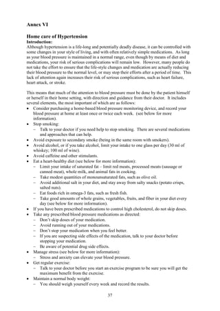 37
Annex VI
Home care of Hypertension
Introduction:
Although hypertension is a life-long and potentially deadly disease, it can be controlled with
some changes in your style of living, and with often relatively simple medications. As long
as your blood pressure is maintained in a normal range, even though by means of diet and
medications, your risk of serious complications will remain low. However, many people do
not take the effort to ensure that the life-style changes and medication are actually reducing
their blood pressure to the normal level, or may stop their efforts after a period of time. This
lack of attention again increases their risk of serious complications, such as heart failure,
heart attack, or stroke.
This means that much of the attention to blood pressure must be done by the patient himself
or herself in their home setting, with direction and guidance from their doctor. It includes
several elements, the most important of which are as follows:
• Consider purchasing a home-based blood pressure monitoring device, and record your
blood pressure at home at least once or twice each week. (see below for more
information).
• Stop smoking:
− Talk to your doctor if you need help to stop smoking. There are several medications
and approaches that can help.
• Avoid exposure to secondary smoke (being in the same room with smokers).
• Avoid alcohol, or if you take alcohol, limit your intake to one glass per day (30 ml of
whiskey; 100 ml of wine).
• Avoid caffeine and other stimulants.
• Eat a heart-healthy diet (see below for more information):
− Limit your intake of saturated fat – limit red meats, processed meats (sausage or
canned meat), whole milk, and animal fats in cooking.
− Take modest quantities of monounsaturated fats, such as olive oil.
− Avoid additional salt in your diet, and stay away from salty snacks (potato crisps,
salted nuts).
− Eat foods rich in omega-3 fats, such as fresh fish.
− Take good amounts of whole grains, vegetables, fruits, and fiber in your diet every
day (see below for more information).
• If you have been prescribed medications to control high cholesterol, do not skip doses.
• Take any prescribed blood pressure medications as directed:
− Don’t skip doses of your medication.
− Avoid running out of your medications.
− Don’t stop your medication when you feel better.
− If you are suspecting side effects of the medication, talk to your doctor before
stopping your medication.
− Be aware of potential drug side effects.
• Manage stress (see below for more information):
− Stress and anxiety can elevate your blood pressure.
• Get regular exercise:
− Talk to your doctor before you start an exercise program to be sure you will get the
maximum benefit from the exercise.
• Maintain a normal body weight:
− You should weigh yourself every week and record the results.
 