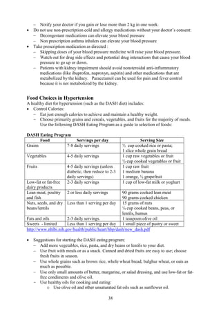 38
− Notify your doctor if you gain or lose more than 2 kg in one week.
• Do not use non-prescription cold and allergy medications without your doctor’s consent:
− Decongestant medications can elevate your blood pressure
− Non prescription asthma inhalers can elevate your blood pressure
• Take prescription medication as directed :
− Skipping doses of your blood pressure medicine will raise your blood pressure.
− Watch out for drug side effects and potential drug interactions that cause your blood
pressure to go up or down.
− Patients with kidney impairment should avoid nonsteroidal anti-inflammatory
medications (like ibuprofen, naproxyn, aspirin) and other medications that are
metabolized by the kidney. Paracetamol can be used for pain and fever control
because it is not metabolized by the kidney.
Food Choices in Hypertension
A healthy diet for hypertension (such as the DASH diet) includes:
• Control Calories:
− Eat just enough calories to achieve and maintain a healthy weight.
- Choose primarily grains and cereals, vegetables, and fruits for the majority of meals.
Use the following DASH Eating Program as a guide to selection of foods:
DASH Eating Program
Food Servings per day Serving Size
Grains 7-8 daily servings ½ cup cooked rice or pasta;
1 slice whole grain bread
Vegetables 4-5 daily servings 1 cup raw vegetables or fruit
½ cup cooked vegetables or fruit
Fruits 4-5 daily servings (unless
diabetic, then reduce to 2-3
daily servings)
1 cup raw fruit
1 medium banana
1 orange, ½ grapefruit
Low-fat or fat-free
dairy products
2-3 daily servings 1 cup of low-fat milk or yoghurt
Lean meat, poultry
and fish
2 or less daily servings 90 grams cooked lean meat
90 grams cooked chicken
Nuts, seeds, and dry
beans/lentils
Less than 1 serving per day 15 grams of nuts
¼ cup cooked beans, peas, or
lentils, humus
Fats and oils 2-3 daily servings. 1 teaspoon olive oil
Sweets - limited Less than 1 serving per day 1 small piece of pastry or sweet
http://www.nhlbi.nih.gov/health/public/heart/hbp/dash/new_dash.pdf
• Suggestions for starting the DASH eating program:
− Add more vegetables, rice, pasta, and dry beans or lentils to your diet.
− Use fruit with meals or as a snack. Canned and dried fruits are easy to use; choose
fresh fruits in season.
− Use whole grains such as brown rice, whole wheat bread, bulghur wheat, or oats as
much as possible.
− Use only small amounts of butter, margarine, or salad dressing, and use low-fat or fat-
free condiments and olive oil.
- Use healthy oils for cooking and eating:
o Use olive oil and other unsaturated fat oils such as sunflower oil.
 
