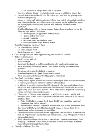 39
o Eat foods rich in omega-3 fats such as fresh fish.
− Take low-fat or no-fat dairy products (yoghurt, cheese or milk) three times a day.
− Use only low fat meats like chicken, fish or lean beef, and limit the quantity to no
more than 180 gms/day.
− Instead of typical high fat or sweet snacks (chips, candy, etc.), eat unsalted pretzels or
nuts, raisins or dried apricots, plain crackers or biscuits, low-fat and fat-free yogurt
and frozen yogurt; unsalted plain popcorn with no butter, fresh fruit or raw
vegetables.
− Read food labels carefully to choose products that are lower in sodium. Avoid the
following high sodium (salt) items:
o flavoring cubes (Maggi cubes) and soy sauce
o canned and/or dried soup
o canned vegetables
o processed meats and luncheon meats
o salted snacks like chips, pretzels, pickles
• Avoid fad (magazine-published) diets;
− Eat a balanced diet instead
− Eat small, frequent meals
− Avoid large and heavy meals
• Check with your doctor about supplementing your diet with B vitamins
• Reduce salt in your diet
− Avoid cooking with salt
− Avoid fast food
− Avoid salty food ,such as pickles, cured meals, salty snacks, and canned soup
− Avoid seasonings that contain sodium , such sauces, ketchup and monosodium
glutamate
− Do not add salt to your food after it is prepared
− Read food labels and buy foods that are low in sodium
− When eating out ,ask that your food be prepared without salt
• Take foods rich in fiber every day
− Dietary fiber is a plant material that humans cannot digest. Fiber increases the amount
of stool in your intestine. The most well known fiber is bran.
− In addition to lowering cholesterol and blood sugar levels, some studies have shown
that people with hypertension who increase fiber in the diet for at least 8 weeks can
significantly lower their blood pressure. As an added benefit, high fiber foods usually
contain important vitamins and minerals.
− Fiber comes in 2 forms, based on whether it will dissolve in water : soluble and
insoluble. Most experts believe that about ¾ of fiber intake should be in the form of
insoluble fiber
o Water Soluble Fiber sources: fresh fruits, dried fruits, vegetables, green leafy
vegetables, oats, barley, legumes
o Insoluble Fiber sources : vegetables, whole wheat, bran, whole grain brown bread
− Raw foods tend to have more fiber than cooked, canned or pureed items. Even
chopping and peeling skins removes some fiber.
− Fiber can also be taken in common fiber supplements like Metamucil, or whole wheat
bran can be purchased very inexpensively from a miller. Use 2-3 teaspoons of bran in
many cooked dishes.
− When taking high fiber foods, be sure to take at least 2 liters of water or other fluids
every day. Fiber tends to bind water, which leads to softer stools and a more rapid
transit of material through the intestines.
• Examples of a high – fiber diet:
 