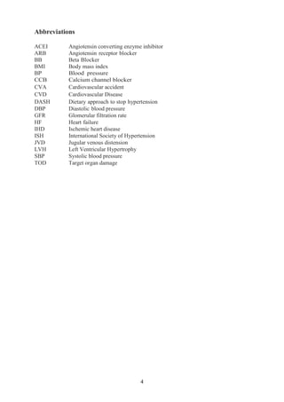 4
Abbreviations
ACEI Angiotensin converting enzyme inhibitor
ARB Angiotensin receptor blocker
BB Beta Blocker
BMI Body mass index
BP Blood pressure
CCB Calcium channel blocker
CVA Cardiovascular accident
CVD Cardiovascular Disease
DASH Dietary approach to stop hypertension
DBP Diastolic blood pressure
GFR Glomerular filtration rate
HF Heart failure
IHD Ischemic heart disease
ISH International Society of Hypertension
JVD Jugular venous distension
LVH Left Ventricular Hypertrophy
SBP Systolic blood pressure
TOD Target organ damage
 