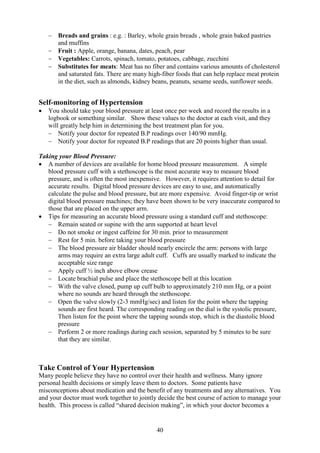 40
− Breads and grains : e.g. : Barley, whole grain breads , whole grain baked pastries
and muffins
− Fruit : Apple, orange, banana, dates, peach, pear
− Vegetables: Carrots, spinach, tomato, potatoes, cabbage, zucchini
− Substitutes for meats: Meat has no fiber and contains various amounts of cholesterol
and saturated fats. There are many high-fiber foods that can help replace meat protein
in the diet, such as almonds, kidney beans, peanuts, sesame seeds, sunflower seeds.
Self-monitoring of Hypertension
• You should take your blood pressure at least once per week and record the results in a
logbook or something similar. Show these values to the doctor at each visit, and they
will greatly help him in determining the best treatment plan for you.
− Notify your doctor for repeated B.P readings over 140/90 mmHg.
− Notify your doctor for repeated B.P readings that are 20 points higher than usual.
Taking your Blood Pressure:
• A number of devices are available for home blood pressure measurement. A simple
blood pressure cuff with a stethoscope is the most accurate way to measure blood
pressure, and is often the most inexpensive. However, it requires attention to detail for
accurate results. Digital blood pressure devices are easy to use, and automatically
calculate the pulse and blood pressure, but are more expensive. Avoid finger-tip or wrist
digital blood pressure machines; they have been shown to be very inaccurate compared to
those that are placed on the upper arm.
• Tips for measuring an accurate blood pressure using a standard cuff and stethoscope:
− Remain seated or supine with the arm supported at heart level
− Do not smoke or ingest caffeine for 30 min. prior to measurement
− Rest for 5 min. before taking your blood pressure
− The blood pressure air bladder should nearly encircle the arm: persons with large
arms may require an extra large adult cuff. Cuffs are usually marked to indicate the
acceptable size range
− Apply cuff ½ inch above elbow crease
− Locate brachial pulse and place the stethoscope bell at this location
− With the valve closed, pump up cuff bulb to approximately 210 mm Hg, or a point
where no sounds are heard through the stethoscope.
− Open the valve slowly (2-3 mmHg/sec) and listen for the point where the tapping
sounds are first heard. The corresponding reading on the dial is the systolic pressure,
Then listen for the point where the tapping sounds stop, which is the diastolic blood
pressure
− Perform 2 or more readings during each session, separated by 5 minutes to be sure
that they are similar.
Take Control of Your Hypertension
Many people believe they have no control over their health and wellness. Many ignore
personal health decisions or simply leave them to doctors. Some patients have
misconceptions about medication and the benefit of any treatments and any alternatives. You
and your doctor must work together to jointly decide the best course of action to manage your
health. This process is called “shared decision making”, in which your doctor becomes a
 