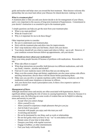 41
guide and teacher and helps steer you toward the best treatment. Most doctors welcome this
partnership, but you must learn about your illnesses for shared decision–making to work.
What is a treatment plan?
A treatment plan is what you and your doctor decide to do for management of your illness,
and is very important to the success of long-term treatment of hypertension. Commitment to
your doctor’s instruction is so essential to get to the treatment goals.
3 simple questions can help you get the most from your treatment plan:
• What is my main problem?
• What do I need to do?
• Why is it important for me to do these things?
Other important points to consider:
• Be sure to understand your treatment plan.
• Stick with the treatment plan and allow time for improvements.
• Don’t stop medicines when you feel better, check with your doctor.
• Your doctor should tell you what to expect and when to follow –up or call. However, if
your condition worsens between follow-up appointments, call your doctor.
What should you know about your medications?
Every year many people become ill because of problems with medications. Remember to
ask:
• What side effects to expect?
• What drug interactions are possible; both between two different medications, and with
any foods, vitamins , nicotine and alcohol?
• Find out if a new medicine reacts with those that you are taking now.
• Many over-the-counter drugs and dietary supplements can also cause serious side effects
and drug interactions; discuss these with the doctor before purchasing them.
• Make sure you can drive or operate machines safely while taking a medicine; ask if the
medication could cause sleepiness or decrease in reflexes.
• Ask your doctor how much a prescription costs; Is there a less expensive option or
generic version?
Management of Stress
Although emotional stress and anxiety are often associated with hypertension, there is
significant debate regarding the role of stress in causing hypertension. However, because it is
commonly seen, the following are some words of wisdom that can be helpful in reducing
stress and anxiety in your life:
− Accept what you cannot change
− Allow yourself to cry
− Allow yourself to experience simple pleasures that give you joy
− Ask for help if you need it
− Associate with people you enjoy and who treat you well
− Avoid drug and alcohol
− Do not be dominated by one thing ,such as work or relationships
− Do not feel guilty when you have to say “ no” to extra duties or tasks
− Donate some of your time to help others
− Energize your body with regular exercises
− Engage in hobbies ,or other entertainments
− Fuel your body with healthy foods
 