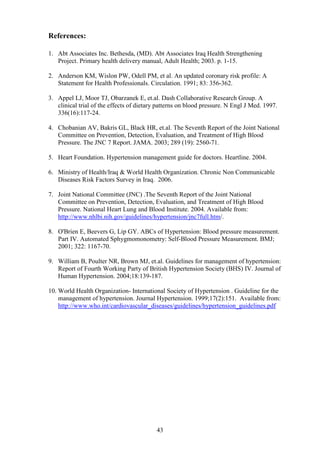 43
References:
1. Abt Associates Inc. Bethesda, (MD). Abt Associates Iraq Health Strengthening
Project. Primary health delivery manual, Adult Health; 2003. p. 1-15.
2. Anderson KM, Wislon PW, Odell PM, et al. An updated coronary risk profile: A
Statement for Health Professionals. Circulation. 1991; 83: 356-362.
3. Appel LJ, Moor TJ, Obarzanek E, et.al. Dash Collaborative Research Group. A
clinical trial of the effects of dietary patterns on blood pressure. N Engl J Med. 1997.
336(16):117-24.
4. Chobanian AV, Bakris GL, Black HR, et.al. The Seventh Report of the Joint National
Committee on Prevention, Detection, Evaluation, and Treatment of High Blood
Pressure. The JNC 7 Report. JAMA. 2003; 289 (19): 2560-71.
5. Heart Foundation. Hypertension management guide for doctors. Heartline. 2004.
6. Ministry of Health/Iraq & World Health Organization. Chronic Non Communicable
Diseases Risk Factors Survey in Iraq. 2006.
7. Joint National Committee (JNC) .The Seventh Report of the Joint National
Committee on Prevention, Detection, Evaluation, and Treatment of High Blood
Pressure. National Heart Lung and Blood Institute. 2004. Available from:
http://www.nhlbi.nih.gov/guidelines/hypertension/jnc7full.htm/.
8. O'Brien E, Beevers G, Lip GY. ABCs of Hypertension: Blood pressure measurement.
Part IV. Automated Sphygmomonometry: Self-Blood Pressure Measurement. BMJ;
2001; 322: 1167-70.
9. William B, Poulter NR, Brown MJ, et.al. Guidelines for management of hypertension:
Report of Fourth Working Party of British Hypertension Society (BHS) IV. Journal of
Human Hypertension. 2004;18:139-187.
10. World Health Organization- International Society of Hypertension . Guideline for the
management of hypertension. Journal Hypertension. 1999;17(2):151. Available from:
http://www.who.int/cardiovascular_diseases/guidelines/hypertension_guidelines.pdf
 