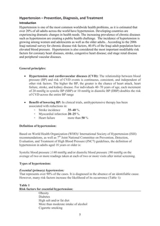 5
Hypertension – Prevention, Diagnosis, and Treatment
Introduction
Hypertension is one of the most common worldwide health problems, as it is estimated that
over 20% of all adults across the world have hypertension. Developing countries are
experiencing dramatic changes in health needs. The increasing prevalence of chronic diseases
such as hypertension are creating a public health challenge. The incidence of hypertension is
growing among women and adolescents as well as the older adults.. According to the 2006
Iraqi national survey for chronic disease risk factors, 40.4% of the Iraqi adult population have
elevated blood pressure. Hypertension is also considered the most important modifiable risk
factors for coronary heart diseases, stroke, congestive heart disease; end stage renal disease
and peripheral vascular diseases.
General principles:
• Hypertension and cardiovascular diseases (CVD): The relationship between blood
pressure (BP) and risk of CVD events is continuous, consistent, and independent of
other risk factors. The higher the BP, the greater is the chance of heart attack, heart
failure, stroke, and kidney disease. For individuals 40–70 years of age, each increment
of 20 mmHg in systolic BP (SBP) or 10 mmHg in diastolic BP (DBP) doubles the risk
of CVD across the entire BP range
• Benefit of lowering BP: In clinical trials, antihypertensive therapy has been
associated with reductions in:
- Stroke incidence 35–40 %.
- Myocardial infarction 20–25 %.
- Heart failure more than 50 %
Definition of hypertension:
Based on World Health Organization (WHO)/ International Society of Hypertension (ISH)
recommendations, as well as 7th
Joint National Committee on Prevention, Detection,
Evaluation, and Treatment of High Blood Pressure (JNC7) guidelines, the definition of
hypertension in adults aged 18 years or older is:
Systolic blood pressure ≥140 mmHg and/or diastolic blood pressure ≥90 mmHg on the
average of two or more readings taken at each of two or more visits after initial screening.
Types of hypertension:
Essential (primary) hypertension:
That represents over 90% of the cases. It is diagnosed in the absence of an identifiable cause.
However, many risk factors increase the likelihood of its occurrence (Table 1):
Table 1
Risk factors for essential hypertension:
Obesity
Diabetes
High salt and/or fat diet
More than moderate intake of alcohol
Cigarette smoking
 