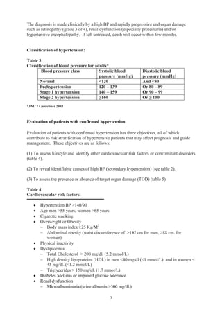 7
The diagnosis is made clinically by a high BP and rapidly progressive end organ damage
such as retinopathy (grade 3 or 4), renal dysfunction (especially proteinuria) and/or
hypertensive encephalopathy. If left untreated, death will occur within few months.
Classification of hypertension:
Table 3
Classification of blood pressure for adults*
Blood pressure class Systolic blood
pressure (mmHg)
Diastolic blood
pressure (mmHg)
Normal <120 And <80
Prehypertension 120 – 139 Or 80 – 89
Stage 1 hypertension 140 – 159 Or 90 – 99
Stage 2 hypertension ≥160 Or ≥ 100
*JNC 7 Guidelines 2003
Evaluation of patients with confirmed hypertension
Evaluation of patients with confirmed hypertension has three objectives, all of which
contribute to risk stratification of hypertensive patients that may affect prognosis and guide
management. These objectives are as follows:
(1) To assess lifestyle and identify other cardiovascular risk factors or concomitant disorders
(table 4).
(2) To reveal identifiable causes of high BP (secondary hypertension) (see table 2).
(3) To assess the presence or absence of target organ damage (TOD) (table 5).
Table 4
Cardiovascular risk factors:
• Hypertension BP ≥140/90
• Age men >55 years, women >65 years
• Cigarette smoking
• Overweight or Obesity
− Body mass index ≥25 Kg/M2
− Abdominal obesity (waist circumference of >102 cm for men, >88 cm. for
women)
• Physical inactivity
• Dyslipidemia
− Total Cholesterol > 200 mg/dl. (5.2 mmol/L)
− High density lipoproteins (HDL) in men <40 mg/dl (<1 mmol/L); and in women <
45 mg/dl. (<1.2 mmol/L)
− Triglycerides > 150 mg/dl. (1.7 mmol/L)
• Diabetes Mellitus or impaired glucose tolerance
• Renal dysfunction
− Microalbuminuria (urine albumin >300 mg/dl.)
 