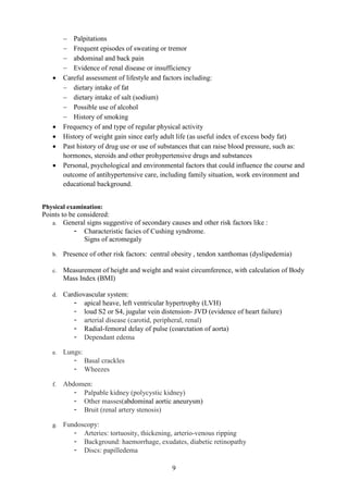 9
− Palpitations
− Frequent episodes of sweating or tremor
− abdominal and back pain
− Evidence of renal disease or insufficiency
• Careful assessment of lifestyle and factors including:
− dietary intake of fat
− dietary intake of salt (sodium)
− Possible use of alcohol
− History of smoking
• Frequency of and type of regular physical activity
• History of weight gain since early adult life (as useful index of excess body fat)
• Past history of drug use or use of substances that can raise blood pressure, such as:
hormones, steroids and other prohypertensive drugs and substances
• Personal, psychological and environmental factors that could influence the course and
outcome of antihypertensive care, including family situation, work environment and
educational background.
Physical examination:
Points to be considered:
a. General signs suggestive of secondary causes and other risk factors like :
- Characteristic facies of Cushing syndrome.
Signs of acromegaly
b. Presence of other risk factors: central obesity , tendon xanthomas (dyslipedemia)
c. Measurement of height and weight and waist circumference, with calculation of Body
Mass Index (BMI)
d. Cardiovascular system:
- apical heave, left ventricular hypertrophy (LVH)
- loud S2 or S4, jugular vein distension- JVD (evidence of heart failure)
- arterial disease (carotid, peripheral, renal)
- Radial-femoral delay of pulse (coarctation of aorta)
- Dependant edema
e. Lungs:
- Basal crackles
- Wheezes
f. Abdomen:
- Palpable kidney (polycystic kidney)
- Other masses(abdominal aortic aneurysm)
- Bruit (renal artery stenosis)
g. Fundoscopy:
- Arteries: tortuosity, thickening, arterio-venous ripping
- Background: haemorrhage, exudates, diabetic retinopathy
- Discs: papilledema
 