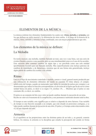 E.P. DE ENFERMERIA
ELEMENTOS DE LA MÚSICA
La música contiene tres elementos fundamentales los cuales son: ritmo, melodía, y armonía, son
los que definen un estilo musical y lo diferencian de otros estilos. A lo largo de la historia de la
música, ritmo, melodía y armonía se han combinado, uno con mayor preponderancia que otro.
Los elementos de la música se definen:
La Melodía
En teoría musical, una melodía, también llamada un tono, una voz o una línea, son una serie de
eventos lineales sonoros o una sucesión, pero no una simultaneidad como es el caso de los acordes.
Esta sucesión debe contener cambios de algún tipo y ser percibida como una sola entidad
(posiblemente Gestalt) para ser llamada melodía. Mas específicamente esta incluye patrones de
cambios de tonalidades y de duraciones, mientras que de una forma más generalizada, incluye
algún patrón de cambios de eventos o de calidad.
Ritmo
Este es el flujo de movimiento controlado o medido, sonoro o visual, general mente producido par
una ordenación de elementos diferentes del medio en cuestión. El ritmo abarca: el compás:
subdivisión del tiempo, usando un numerador (que indica la cantidad de pulsos por compás) y un
denominador que indica la fracción correspondiente a la división de la figura que ha de servir como
unidad básica de pulso, es decir si es negra 1/4, corchea 1/8, … Mientras que el pulso es una
constante (K), es decir, no cambia.
El pulso es un conjunto de bits cuyo valor no puede cambiar durante la ejecución de un tema.
Recibe un valor en el momento de la compilación y este permanece inalterado durante toda la obra.
El tiempo es una variable; esto significa que es relativo a depende de otros factores. Una variable
de tiempo es una fracción asociada a un compás, que está situado en posiciones contiguas, y su
valor puede cambiar durante la ejecución de una obra. El pulso y el tiempo están relacionados entre
si y el uno depende del otro.
Armonía
Es el equilibrio en las proporciones entre las distintas partes de un todo y, en general, connota
belleza. En música, la armonía es la disciplina que estudia la percepción del sonido en forma
 